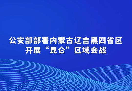 公安部部署內(nèi)蒙古遼吉黑四省區(qū)開(kāi)展“昆侖”區(qū)域會(huì)戰(zhàn)  集中打擊破壞黑土資源犯罪行動(dòng)