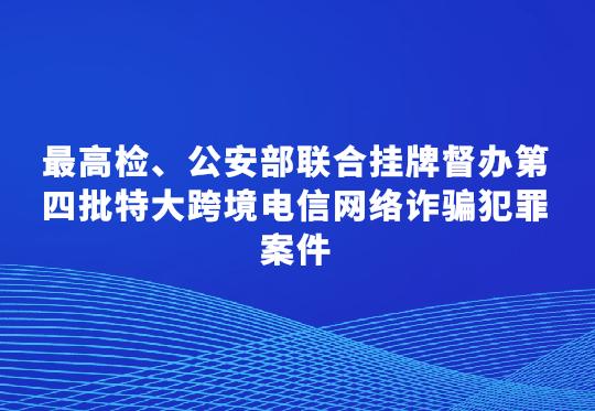 最高檢、公安部聯(lián)合掛牌督辦第四批特大跨境電信網(wǎng)絡(luò)詐騙犯罪案件